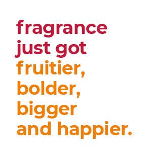 fragrance just got fruitier, bolder, bigger and happier.