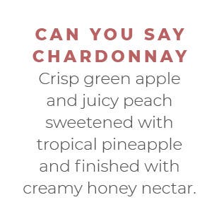 Can You Say Chardonnay - Crisp green apple and juicy peach sweetened with tropical pineapple and finished with creamy honey nectar.